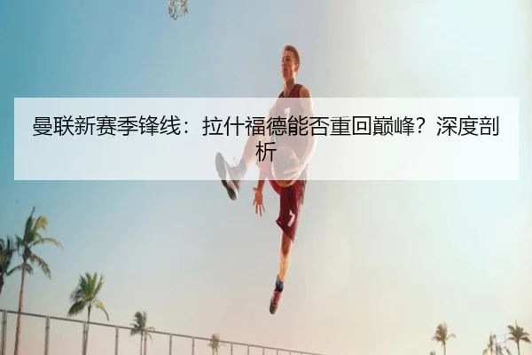 曼联新赛季锋线：拉什福德能否重回巅峰？深度剖析