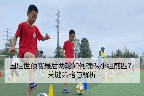 国足世预赛最后两轮如何确保小组前四？关键策略与解析